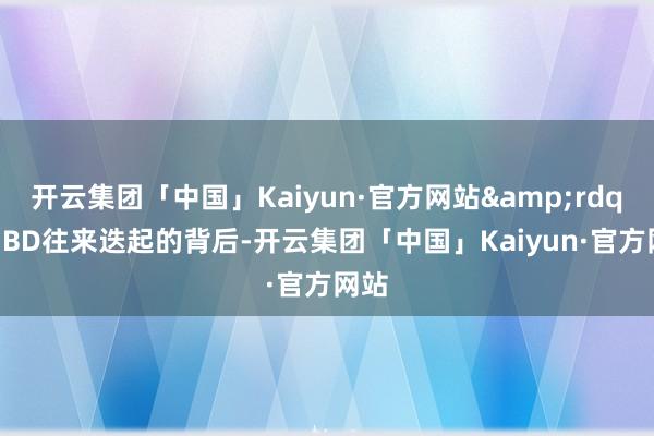 开云集团「中国」Kaiyun·官方网站&rdquo;BD往来迭起的背后-开云集团「中国」Kaiyun·官方网站