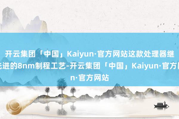 开云集团「中国」Kaiyun·官方网站这款处理器继承先进的8nm制程工艺-开云集团「中国」Kaiyun·官方网站