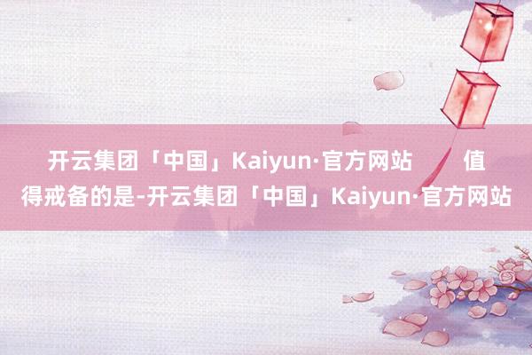 开云集团「中国」Kaiyun·官方网站        值得戒备的是-开云集团「中国」Kaiyun·官方网站