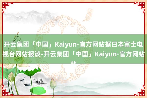 开云集团「中国」Kaiyun·官方网站据日本富士电视台网站报谈-开云集团「中国」Kaiyun·官方网站