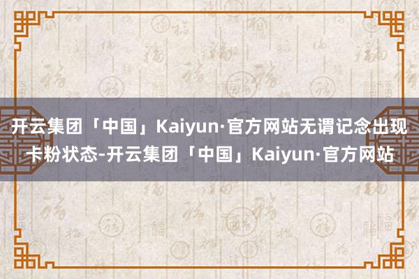 开云集团「中国」Kaiyun·官方网站无谓记念出现卡粉状态-开云集团「中国」Kaiyun·官方网站