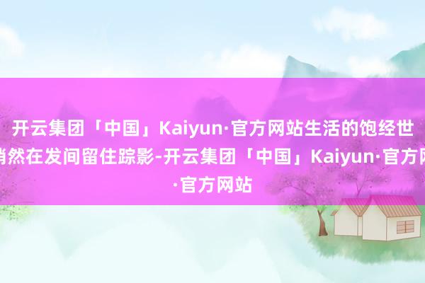 开云集团「中国」Kaiyun·官方网站生活的饱经世故悄然在发间留住踪影-开云集团「中国」Kaiyun·官方网站