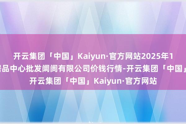 开云集团「中国」Kaiyun·官方网站2025年1月7日南昌深圳农居品中心批发阛阓有限公司价钱行情-开云集团「中国」Kaiyun·官方网站