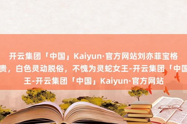 开云集团「中国」Kaiyun·官方网站刘亦菲宝格丽秀场，玄色优雅腾贵，白色灵动脱俗，不愧为灵蛇女王-开云集团「中国」Kaiyun·官方网站