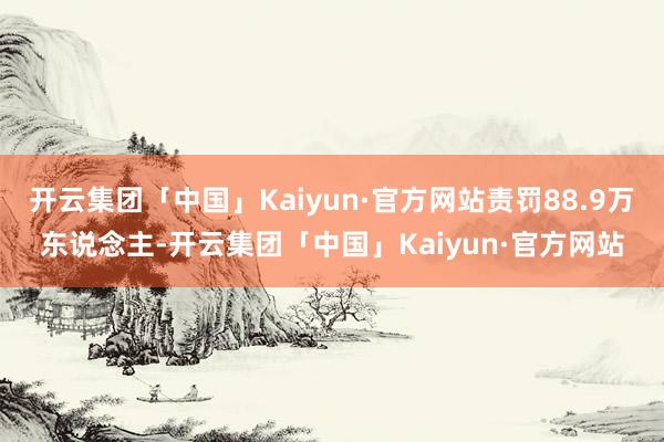 开云集团「中国」Kaiyun·官方网站责罚88.9万东说念主-开云集团「中国」Kaiyun·官方网站