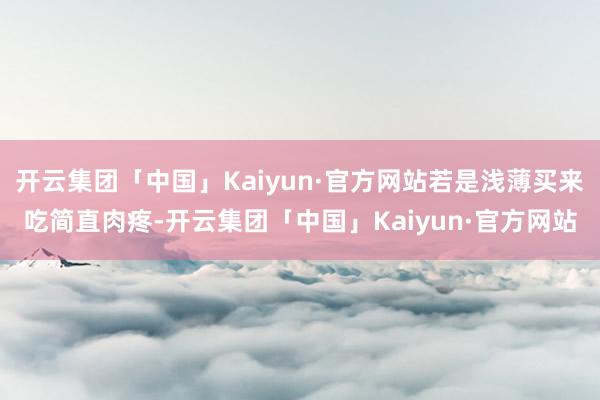 开云集团「中国」Kaiyun·官方网站若是浅薄买来吃简直肉疼-开云集团「中国」Kaiyun·官方网站