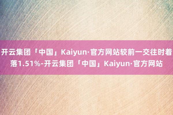 开云集团「中国」Kaiyun·官方网站较前一交往时着落1.51%-开云集团「中国」Kaiyun·官方网站