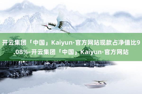 开云集团「中国」Kaiyun·官方网站现款占净值比9.08%-开云集团「中国」Kaiyun·官方网站