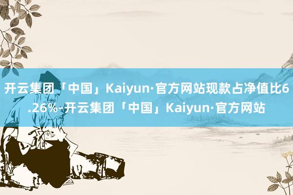 开云集团「中国」Kaiyun·官方网站现款占净值比6.26%-开云集团「中国」Kaiyun·官方网站