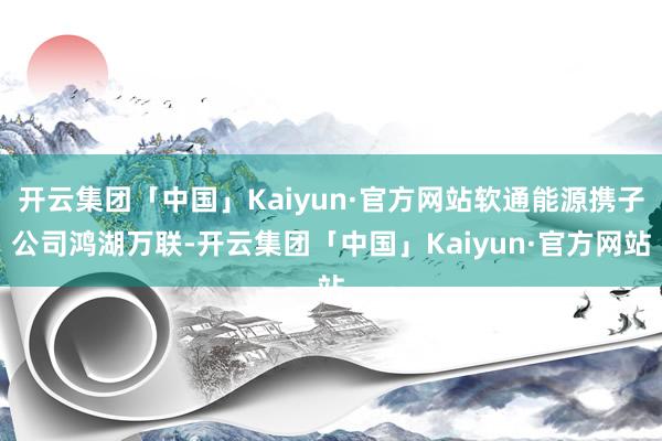 开云集团「中国」Kaiyun·官方网站软通能源携子公司鸿湖万联-开云集团「中国」Kaiyun·官方网站