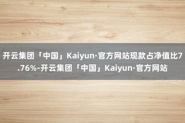 开云集团「中国」Kaiyun·官方网站现款占净值比7.76%-开云集团「中国」Kaiyun·官方网站