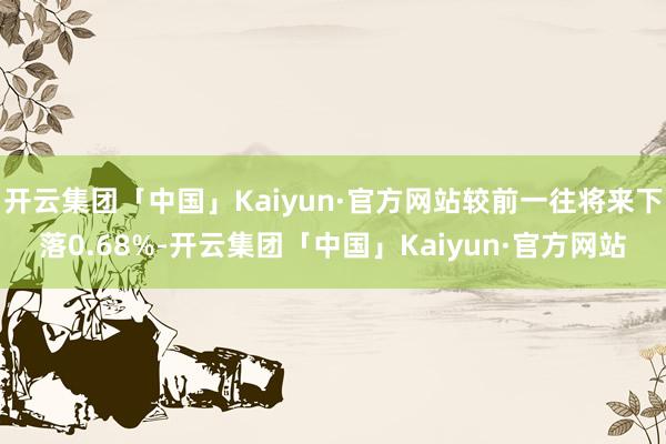 开云集团「中国」Kaiyun·官方网站较前一往将来下落0.68%-开云集团「中国」Kaiyun·官方网站