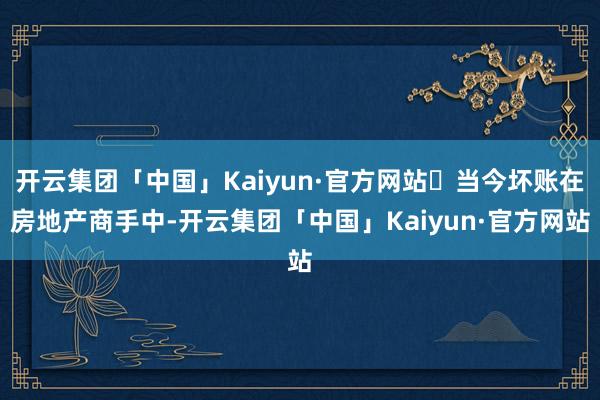 开云集团「中国」Kaiyun·官方网站​当今坏账在房地产商手中-开云集团「中国」Kaiyun·官方网站