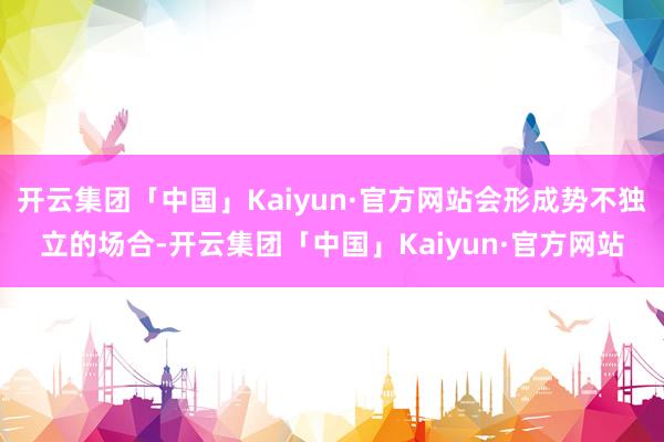 开云集团「中国」Kaiyun·官方网站会形成势不独立的场合-开云集团「中国」Kaiyun·官方网站