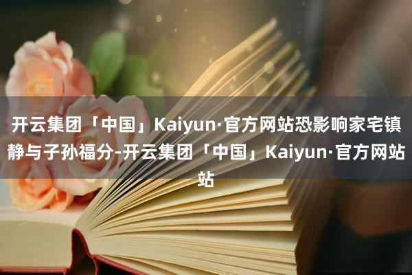 开云集团「中国」Kaiyun·官方网站恐影响家宅镇静与子孙福分-开云集团「中国」Kaiyun·官方网站