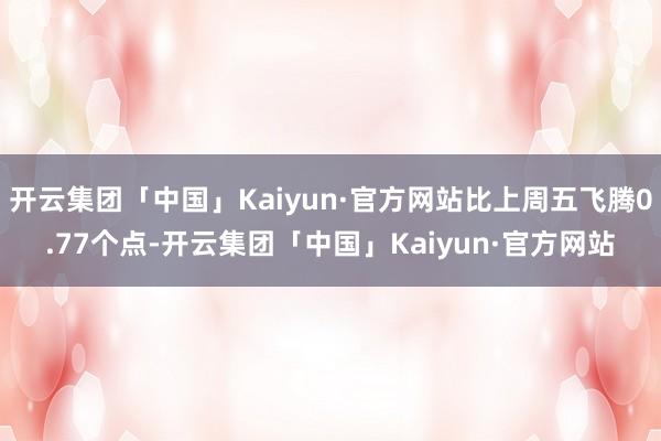 开云集团「中国」Kaiyun·官方网站比上周五飞腾0.77个点-开云集团「中国」Kaiyun·官方网站