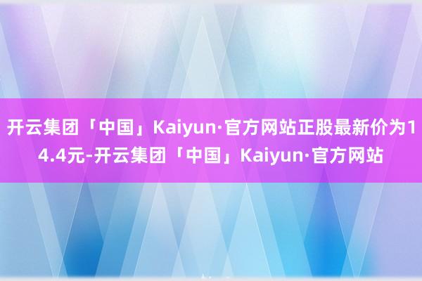 开云集团「中国」Kaiyun·官方网站正股最新价为14.4元-开云集团「中国」Kaiyun·官方网站