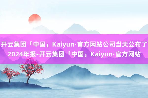 开云集团「中国」Kaiyun·官方网站公司当天公布了2024年报-开云集团「中国」Kaiyun·官方网站