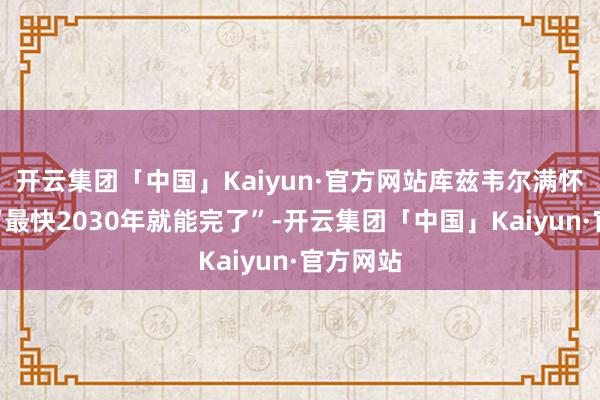 开云集团「中国」Kaiyun·官方网站库兹韦尔满怀信心：“最快2030年就能完了”-开云集团「中国」Kaiyun·官方网站